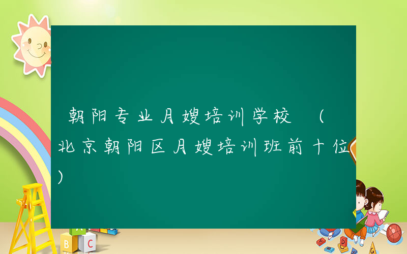 朝阳专业月嫂培训学校 (北京朝阳区月嫂培训班前十位)